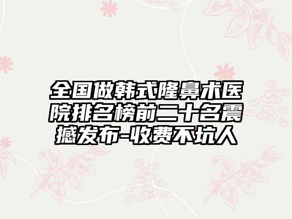 全国做韩式隆鼻术医院排名榜前二十名震撼发布-收费不坑人