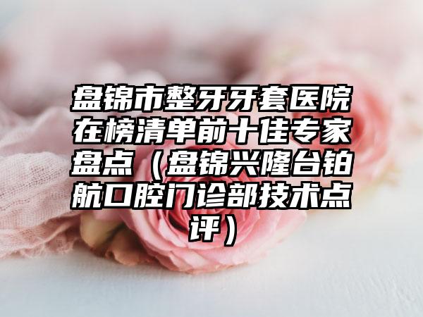 盘锦市整牙牙套医院在榜清单前十佳专家盘点（盘锦兴隆台铂航口腔门诊部技术点评）