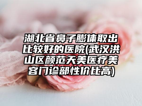 湖北省鼻子膨体取出比较好的医院(武汉洪山区颜范天美医疗美容门诊部性价比高)