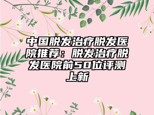 中国脱发治疗脱发医院推荐：脱发治疗脱发医院前50位评测上新