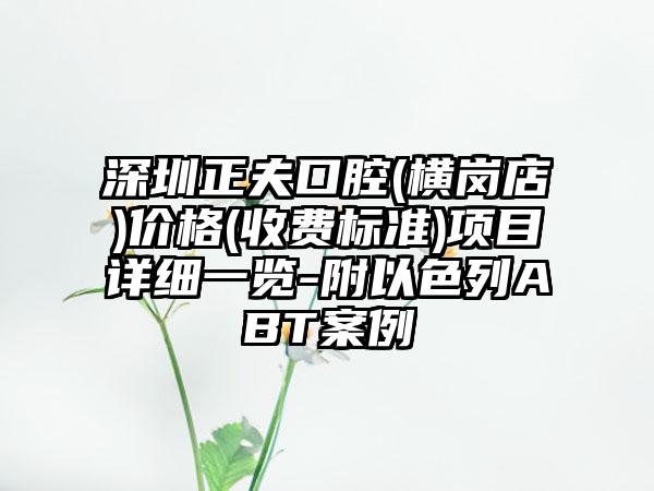 深圳正夫口腔(横岗店)价格(收费标准)项目详细一览-附以色列ABT案例