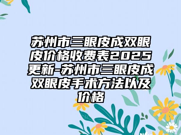 苏州市三眼皮成双眼皮价格收费表2025更新-苏州市三眼皮成双眼皮手术方法以及价格