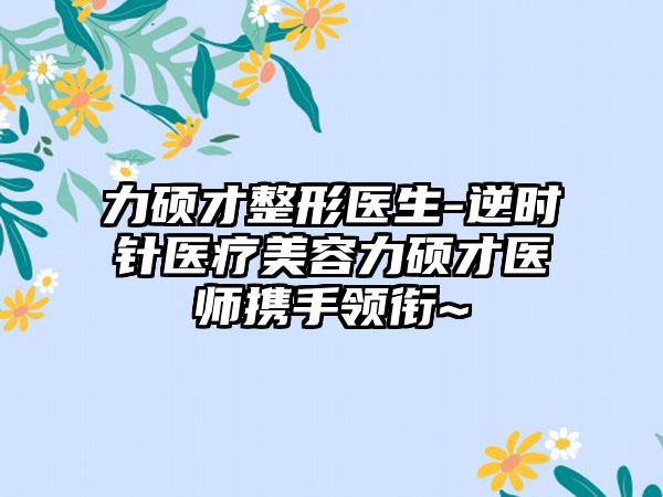 力硕才整形医生-逆时针医疗美容力硕才医师携手领衔~