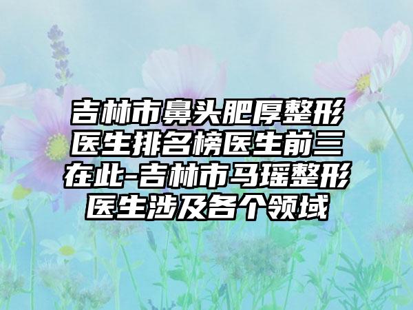 吉林市鼻头肥厚整形医生排名榜医生前三在此-吉林市马瑶整形医生涉及各个领域