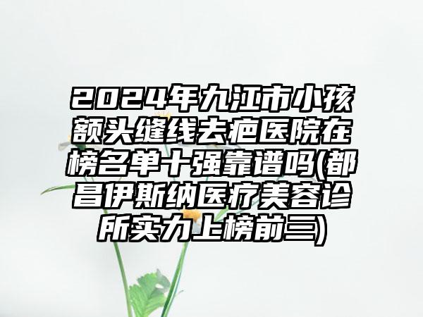 2024年九江市小孩额头缝线去疤医院在榜名单十强靠谱吗(都昌伊斯纳医疗美容诊所实力上榜前三)