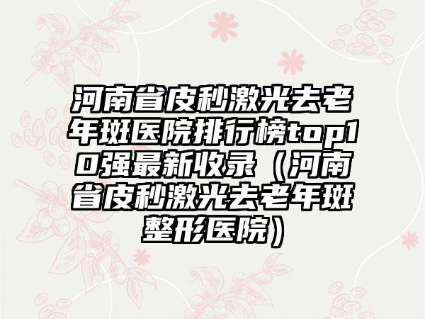 河南省皮秒激光去老年斑医院排行榜top10强最新收录（河南省皮秒激光去老年斑整形医院）