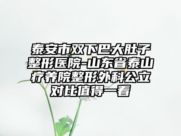 泰安市双下巴大肚子整形医院-山东省泰山疗养院整形外科公立对比值得一看