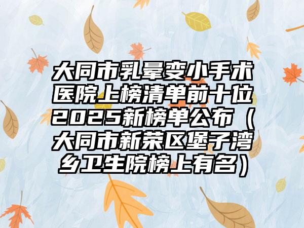 大同市乳晕变小手术医院上榜清单前十位2025新榜单公布（大同市新荣区堡子湾乡卫生院榜上有名）