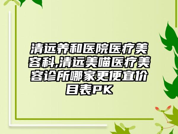 清远养和医院医疗美容科,清远美喵医疗美容诊所哪家更便宜价目表PK