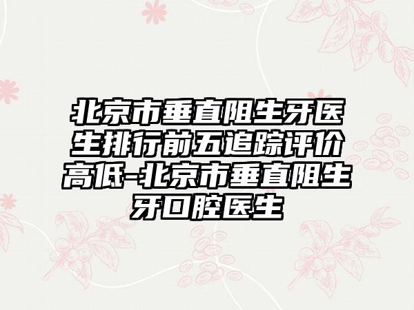 北京市垂直阻生牙医生排行前五追踪评价高低-北京市垂直阻生牙口腔医生