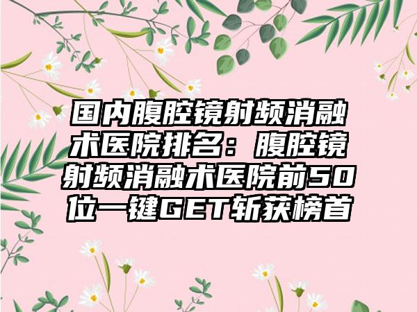 国内腹腔镜射频消融术医院排名：腹腔镜射频消融术医院前50位一键GET斩获榜首