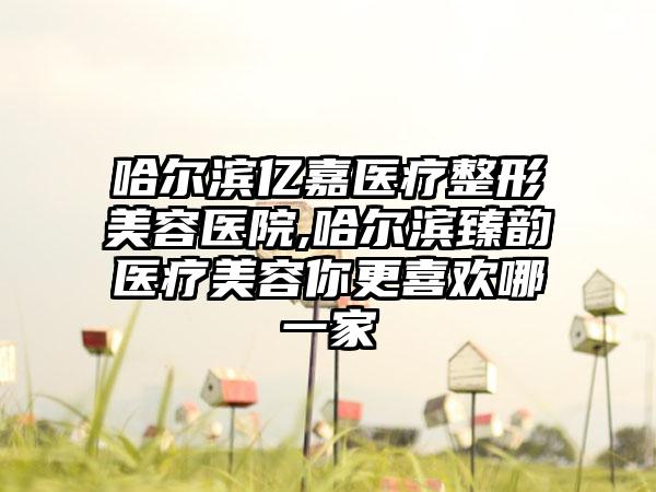 哈尔滨亿嘉医疗整形美容医院,哈尔滨臻韵医疗美容你更喜欢哪一家