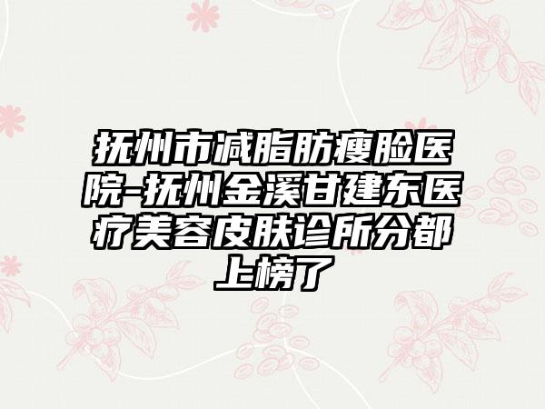 抚州市减脂肪瘦脸医院-抚州金溪甘建东医疗美容皮肤诊所分都上榜了