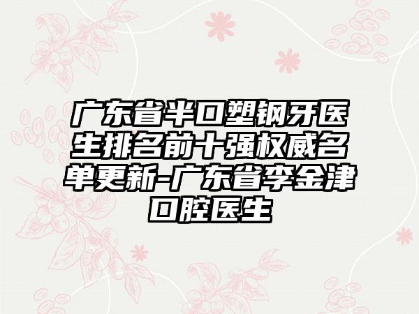 广东省半口塑钢牙医生排名前十强权威名单更新-广东省李金津口腔医生