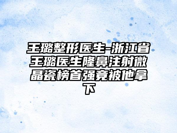 王璐整形医生-浙江省王璐医生隆鼻注射微晶瓷榜首强竟被他拿下