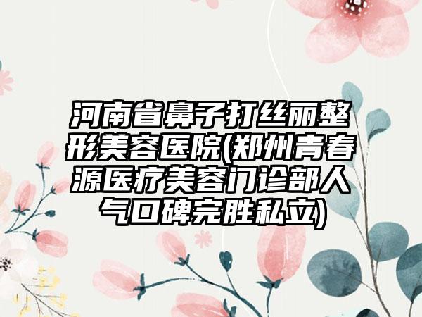 河南省鼻子打丝丽整形美容医院(郑州青春源医疗美容门诊部人气口碑完胜私立)