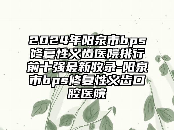 2024年阳泉市bps修复性义齿医院排行前十强最新收录-阳泉市bps修复性义齿口腔医院