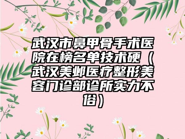 武汉市鼻甲骨手术医院在榜名单技术硬（武汉美邺医疗整形美容门诊部诊所实力不俗）