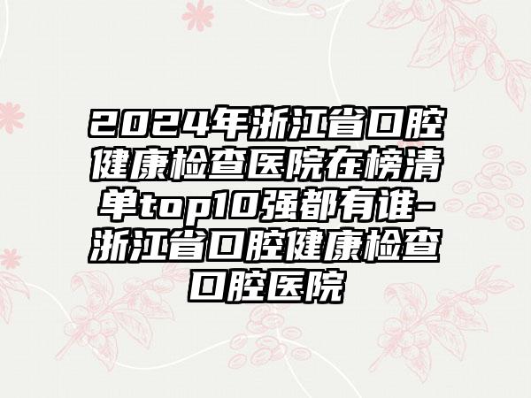 2024年浙江省口腔健康检查医院在榜清单top10强都有谁-浙江省口腔健康检查口腔医院