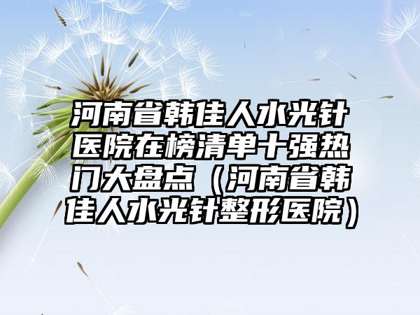 河南省韩佳人水光针医院在榜清单十强热门大盘点（河南省韩佳人水光针整形医院）