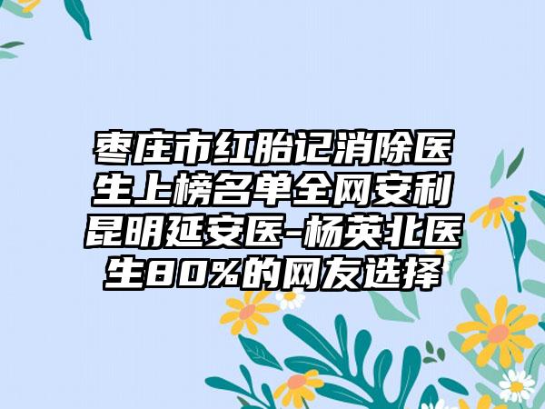 枣庄市红胎记消除医生上榜名单全网安利昆明延安医-杨英北医生80%的网友选择