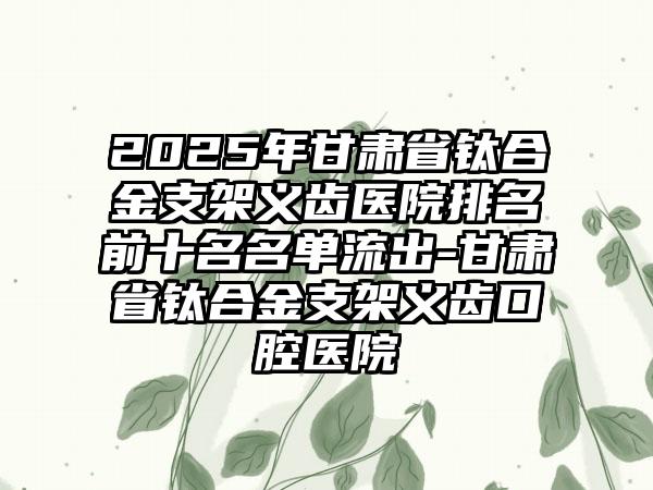 2025年甘肃省钛合金支架义齿医院排名前十名名单流出-甘肃省钛合金支架义齿口腔医院