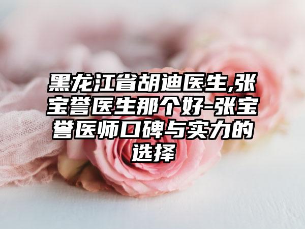 黑龙江省胡迪医生,张宝誉医生那个好-张宝誉医师口碑与实力的选择