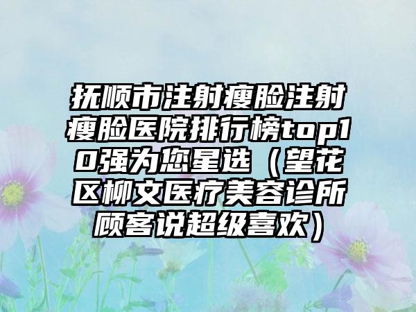 抚顺市注射瘦脸注射瘦脸医院排行榜top10强为您星选（望花区柳文医疗美容诊所顾客说超级喜欢）