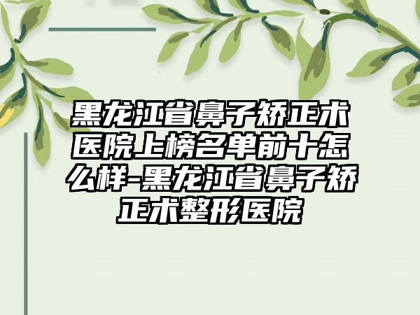 黑龙江省鼻子矫正术医院上榜名单前十怎么样-黑龙江省鼻子矫正术整形医院