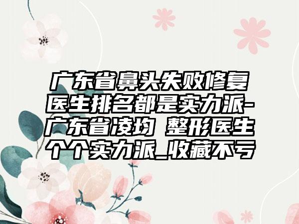 广东省鼻头失败修复医生排名都是实力派-广东省凌均棨整形医生个个实力派_收藏不亏