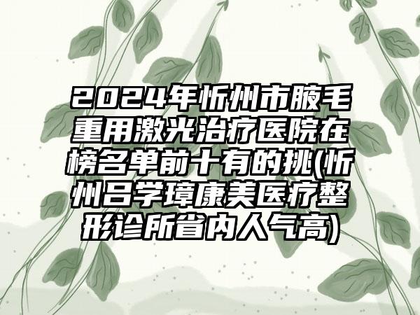 2024年忻州市腋毛重用激光治疗医院在榜名单前十有的挑(忻州吕学璋康美医疗整形诊所省内人气高)