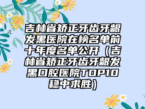 吉林省矫正牙齿牙龈发黑医院在榜名单前十年度名单公开（吉林省矫正牙齿牙龈发黑口腔医院TOP10稳中求胜）