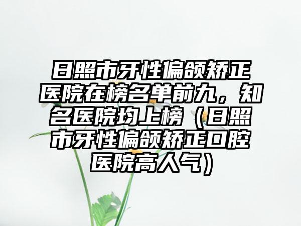 日照市牙性偏颌矫正医院在榜名单前九，知名医院均上榜（日照市牙性偏颌矫正口腔医院高人气）