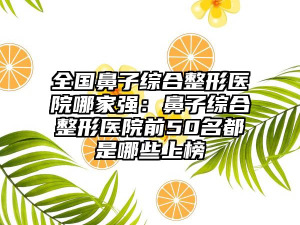 全国鼻子综合整形医院哪家强：鼻子综合整形医院前50名都是哪些上榜