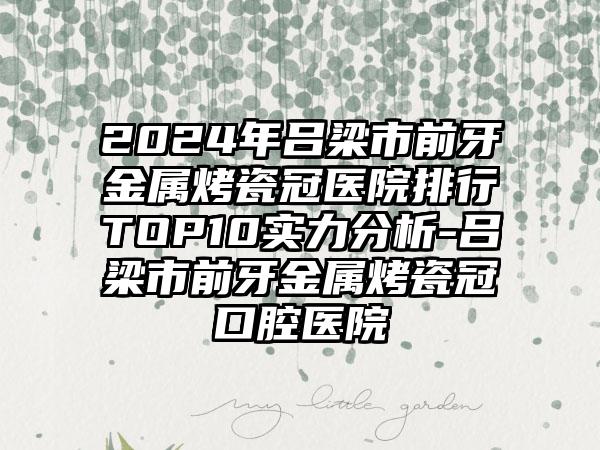 2024年吕梁市前牙金属烤瓷冠医院排行TOP10实力分析-吕梁市前牙金属烤瓷冠口腔医院