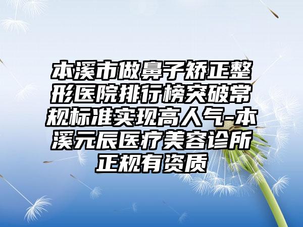 本溪市做鼻子矫正整形医院排行榜突破常规标准实现高人气-本溪元辰医疗美容诊所正规有资质