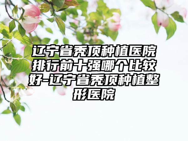 辽宁省秃顶种植医院排行前十强哪个比较好-辽宁省秃顶种植整形医院