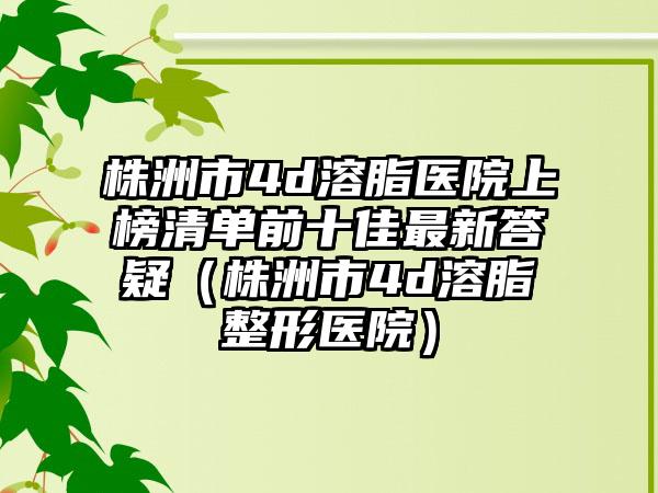 株洲市4d溶脂医院上榜清单前十佳最新答疑（株洲市4d溶脂整形医院）