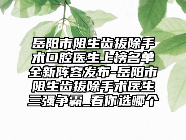 岳阳市阻生齿拔除手术口腔医生上榜名单全新阵容发布-岳阳市阻生齿拔除手术医生三强争霸_看你选哪个