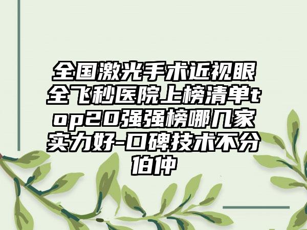 全国激光手术近视眼全飞秒医院上榜清单top20强强榜哪几家实力好-口碑技术不分伯仲