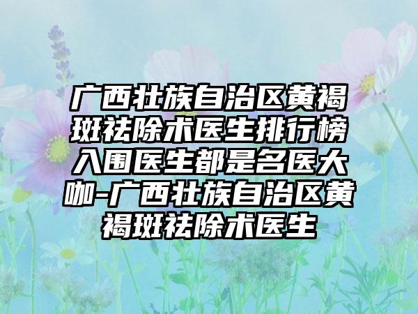 广西壮族自治区黄褐斑祛除术医生排行榜入围医生都是名医大咖-广西壮族自治区黄褐斑祛除术医生