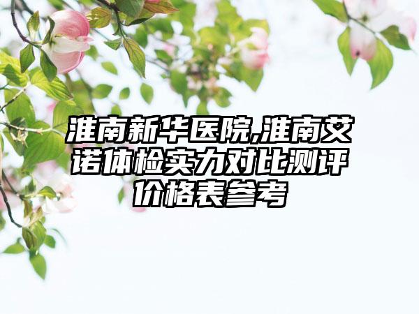 淮南新华医院,淮南艾诺体检实力对比测评价格表参考