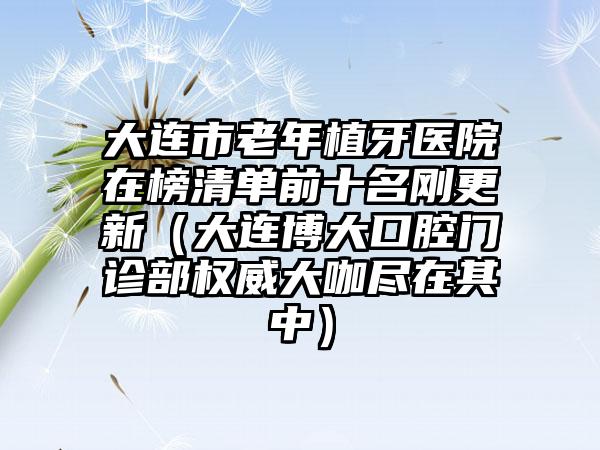 大连市老年植牙医院在榜清单前十名刚更新（大连博大口腔门诊部权威大咖尽在其中）