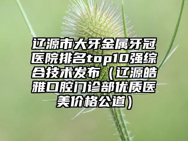 辽源市大牙金属牙冠医院排名top10强综合技术发布（辽源皓雅口腔门诊部优质医美价格公道）