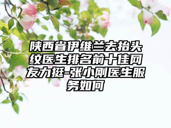 陕西省伊维兰去抬头纹医生排名前十佳网友力挺-张小刚医生服务如何