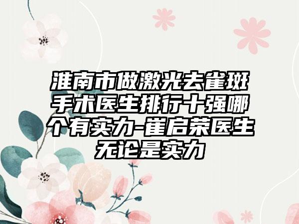 淮南市做激光去雀斑手术医生排行十强哪个有实力-崔启荣医生无论是实力