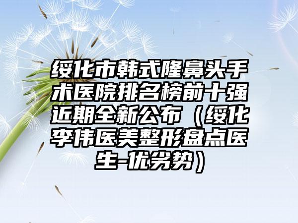 绥化市韩式隆鼻头手术医院排名榜前十强近期全新公布（绥化李伟医美整形盘点医生-优劣势）