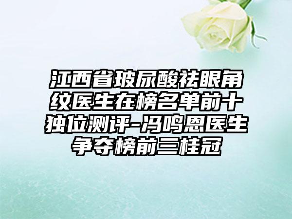 江西省玻尿酸祛眼角纹医生在榜名单前十独位测评-冯鸣恩医生争夺榜前三桂冠