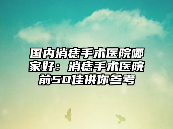 国内消痣手术医院哪家好：消痣手术医院前50佳供你参考