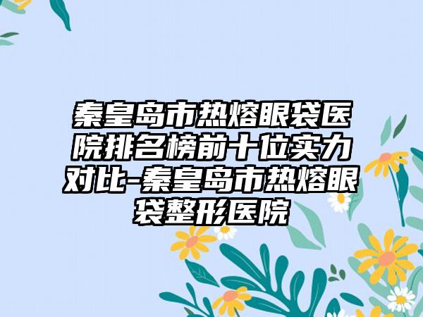 秦皇岛市热熔眼袋医院排名榜前十位实力对比-秦皇岛市热熔眼袋整形医院